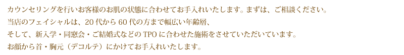カウンセリングを行いお客様のお肌の状態に合わせてお手入れいたします。まずは、ご相談ください。
当店のフェイシャルは、ご結婚式の日のためのお肌の整え様のメニューです。お顔から首・胸元(デコルテ)にかけてお手入れいたします。